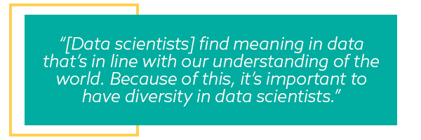 Quote: Data scientists find meaning in data that’s in line with our understanding of the world. Because of this, it’s important to have diversity in data scientists.
